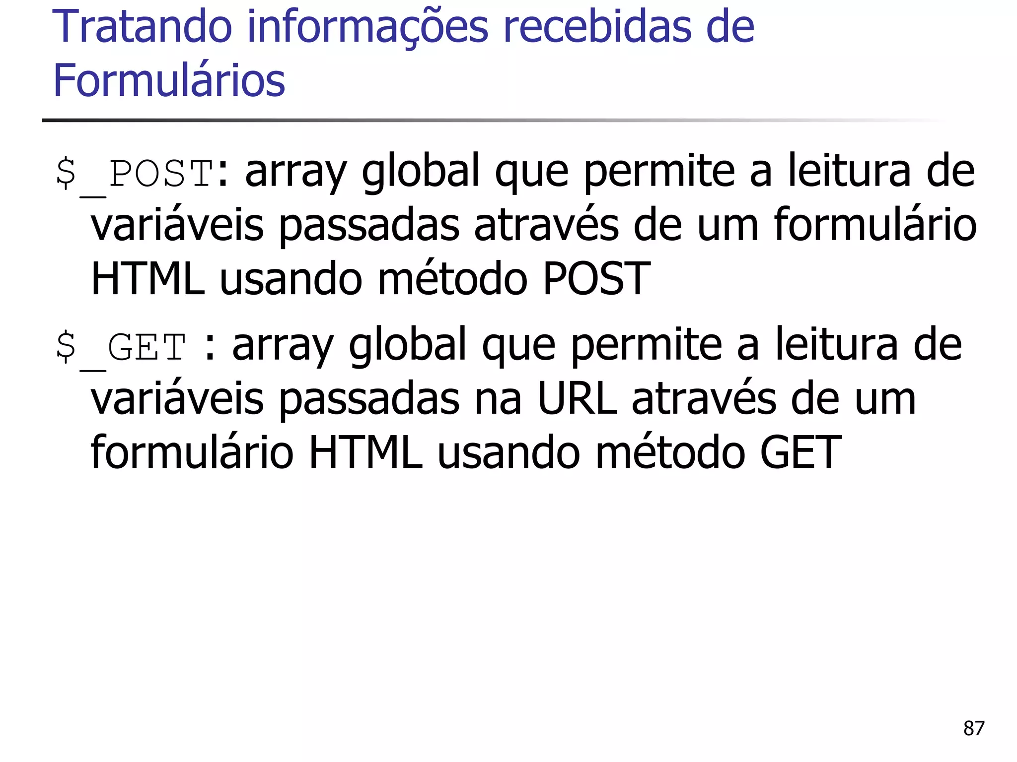 Tratando informações recebidas de
Formulários
$_POST: array global que permite a leitura de
 variáveis passadas através de um formulário
 HTML usando método POST
$_GET : array global que permite a leitura de
 variáveis passadas na URL através de um
 formulário HTML usando método GET




                                            87
 