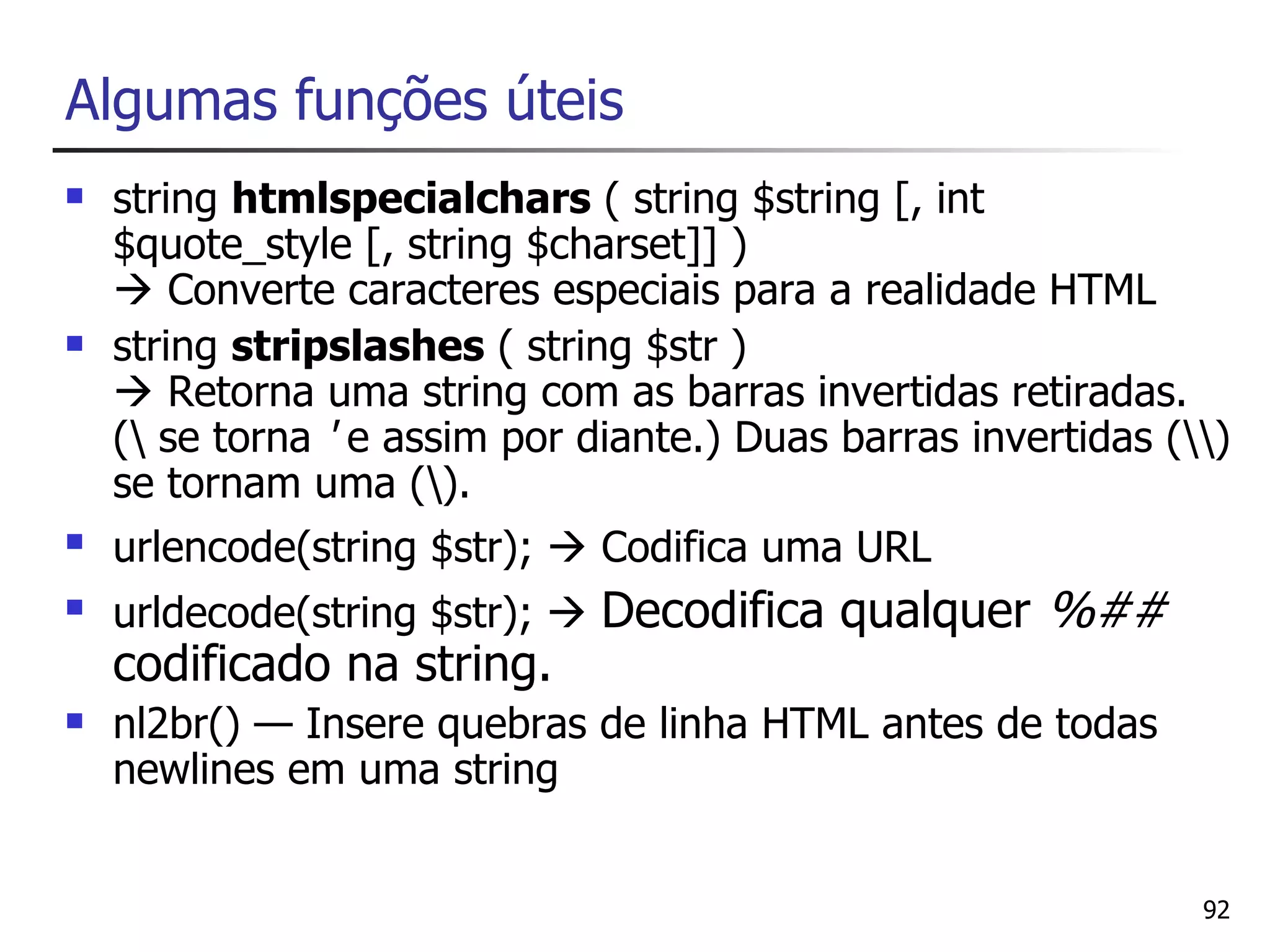 Algumas funções úteis
   string htmlspecialchars ( string $string [, int
    $quote_style [, string $charset]] )
     Converte caracteres especiais para a realidade HTML
   string stripslashes ( string $str )
     Retorna uma string com as barras invertidas retiradas.
    ( se torna ' e assim por diante.) Duas barras invertidas ()
    se tornam uma ().
   urlencode(string $str);  Codifica uma URL
   urldecode(string $str);  Decodifica qualquer      %##
    codificado na string.
   nl2br() — Insere quebras de linha HTML antes de todas
    newlines em uma string


                                                                92
 