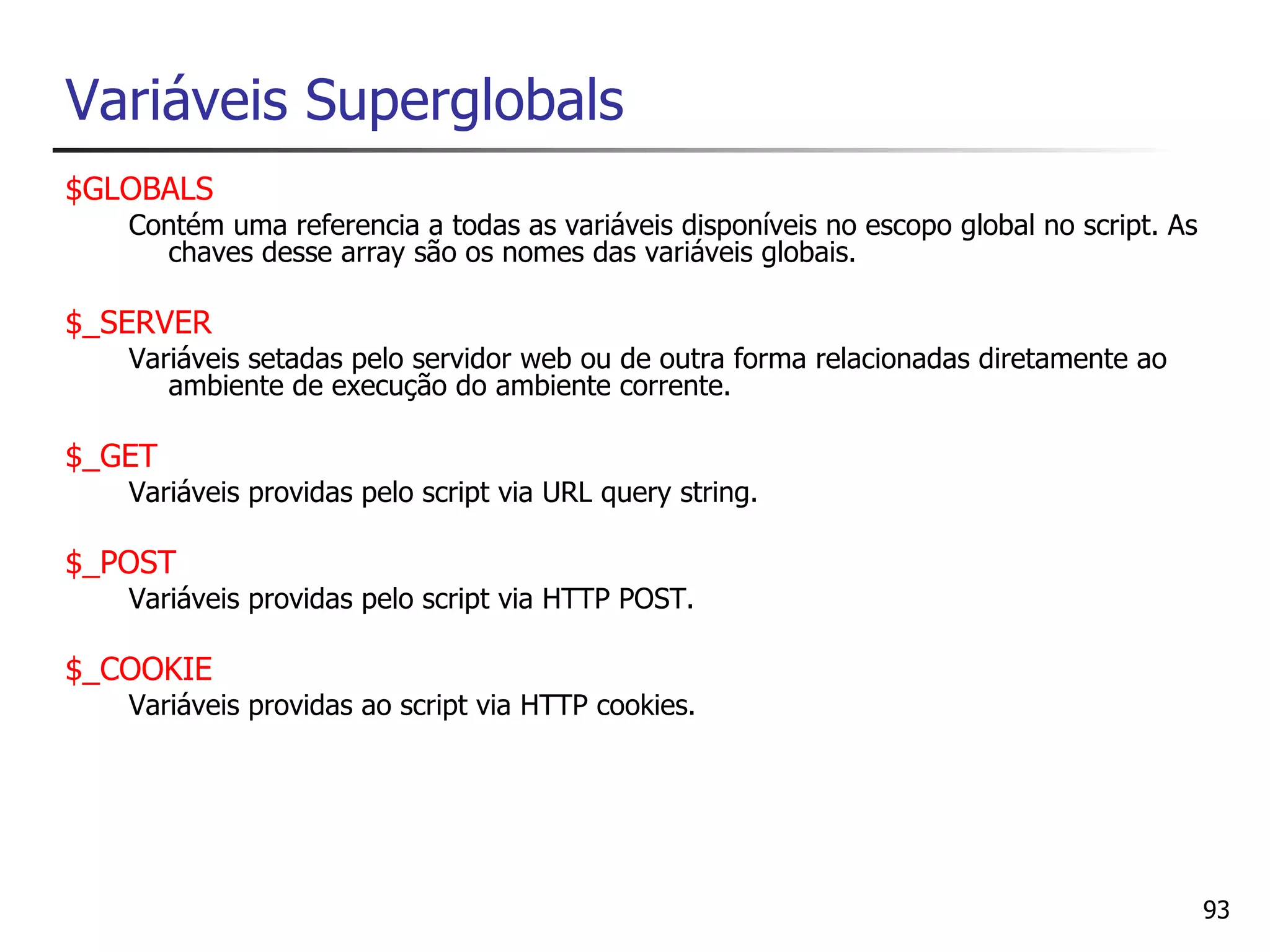 Variáveis Superglobals
$GLOBALS
   Contém uma referencia a todas as variáveis disponíveis no escopo global no script. As
     chaves desse array são os nomes das variáveis globais.

$_SERVER
   Variáveis setadas pelo servidor web ou de outra forma relacionadas diretamente ao
      ambiente de execução do ambiente corrente.

$_GET
   Variáveis providas pelo script via URL query string.

$_POST
   Variáveis providas pelo script via HTTP POST.

$_COOKIE
   Variáveis providas ao script via HTTP cookies.




                                                                                           93
 
