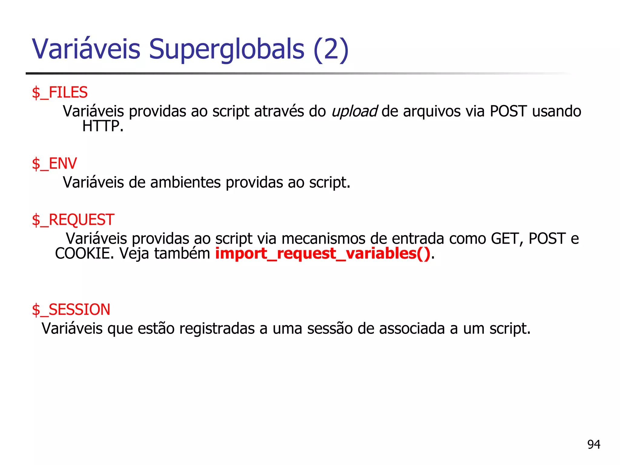 Variáveis Superglobals (2)
$_FILES
    Variáveis providas ao script através do upload de arquivos via POST usando
      HTTP.

$_ENV
    Variáveis de ambientes providas ao script.

$_REQUEST
    Variáveis providas ao script via mecanismos de entrada como GET, POST e
   COOKIE. Veja também import_request_variables().


$_SESSION
 Variáveis que estão registradas a uma sessão de associada a um script.




                                                                                 94
 