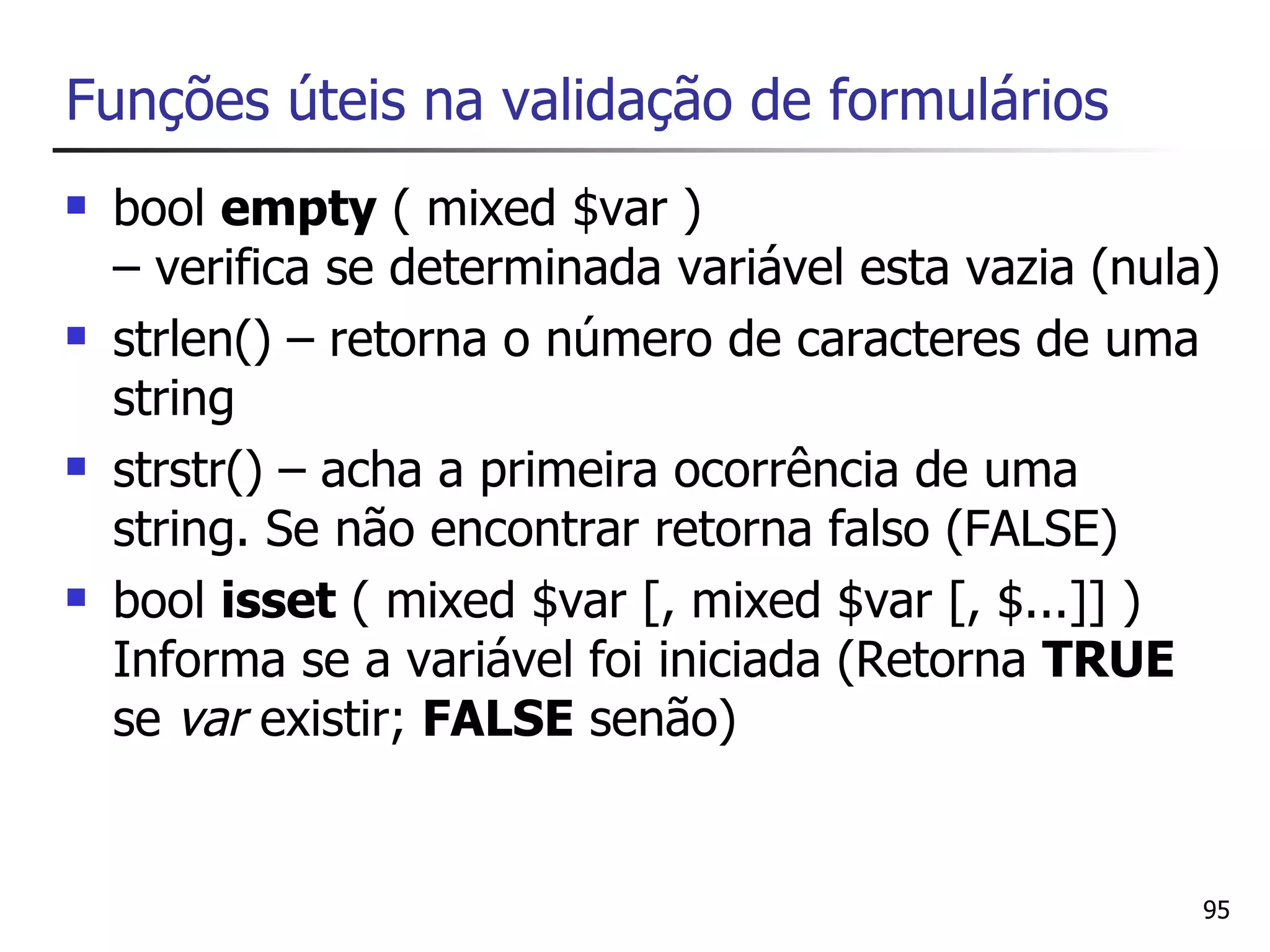 Funções úteis na validação de formulários
   bool empty ( mixed $var )
    – verifica se determinada variável esta vazia (nula)
   strlen() – retorna o número de caracteres de uma
    string
   strstr() – acha a primeira ocorrência de uma
    string. Se não encontrar retorna falso (FALSE)
   bool isset ( mixed $var [, mixed $var [, $...]] )
    Informa se a variável foi iniciada (Retorna TRUE
    se var existir; FALSE senão)


                                                       95
 