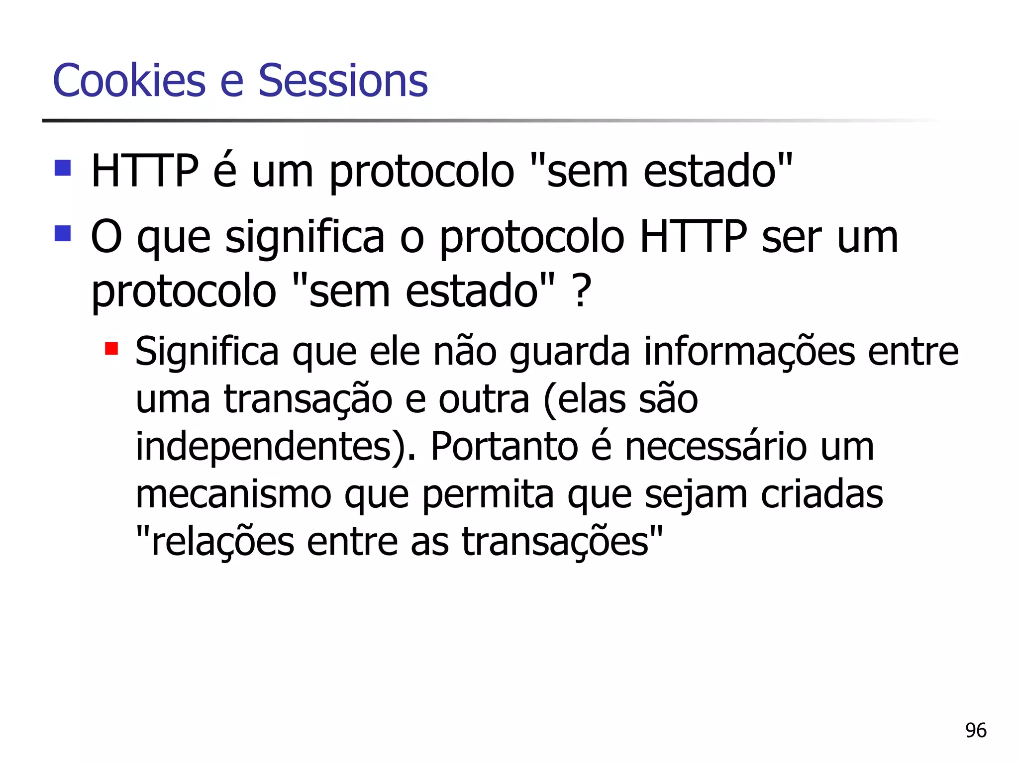 Cookies e Sessions
   HTTP é um protocolo "sem estado"
   O que significa o protocolo HTTP ser um
    protocolo "sem estado" ?
       Significa que ele não guarda informações entre
        uma transação e outra (elas são
        independentes). Portanto é necessário um
        mecanismo que permita que sejam criadas
        "relações entre as transações"



                                                         96
 