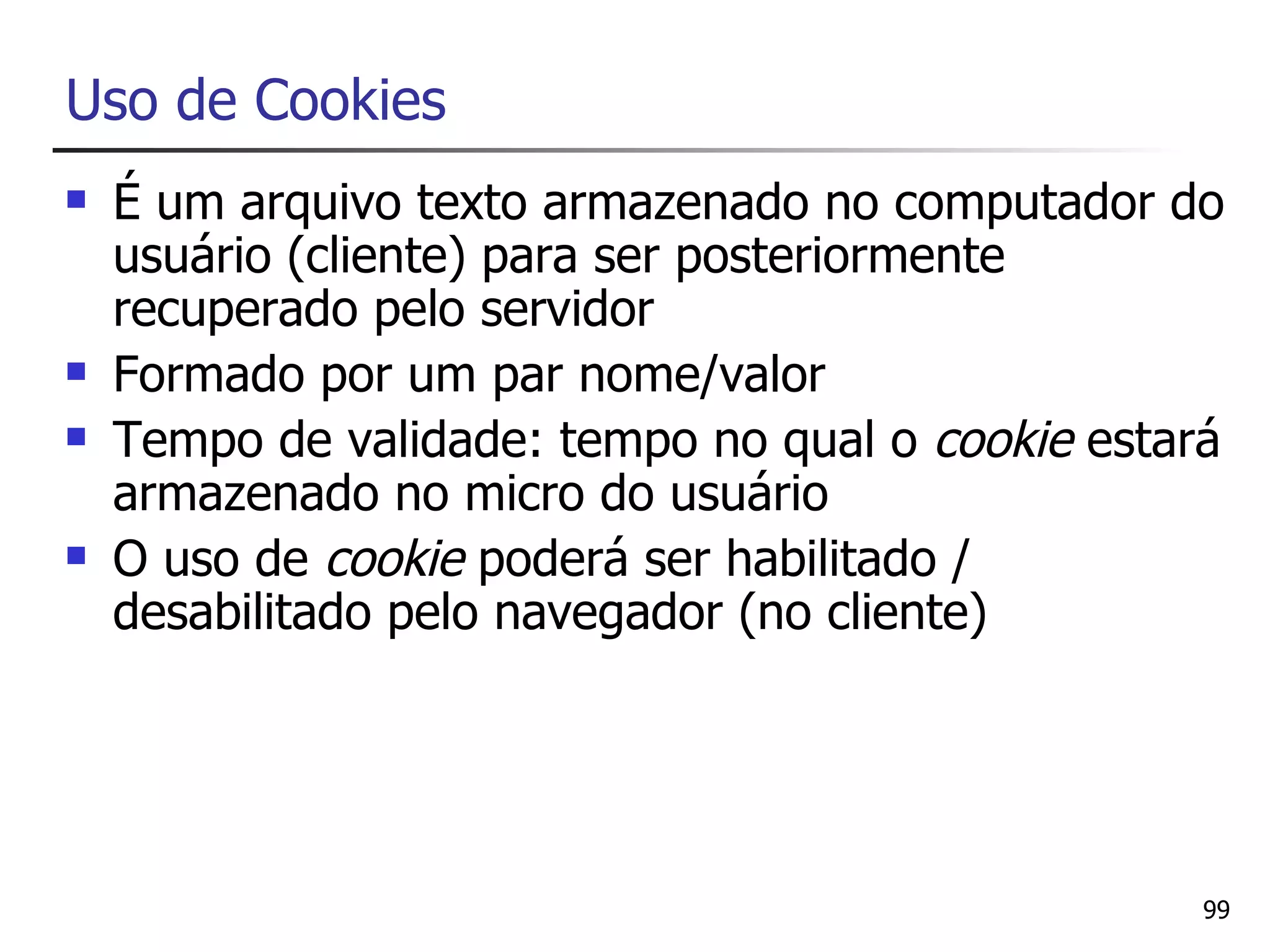 Uso de Cookies
   É um arquivo texto armazenado no computador do
    usuário (cliente) para ser posteriormente
    recuperado pelo servidor
   Formado por um par nome/valor
   Tempo de validade: tempo no qual o cookie estará
    armazenado no micro do usuário
   O uso de cookie poderá ser habilitado /
    desabilitado pelo navegador (no cliente)




                                                   99
 
