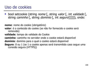 Uso de cookies
   bool setcookie (string nome [, string valor [, int validade [,
    string caminho [, string dominio [, int seguro]]]]]), onde:

nome: nome do cookie (obrigatório)
valor: é o conteúdo do cookie (se não for fornecido o cookie será
   removido)
validade: tempo de validade do Cookie
caminho: caminho no servidor onde o cookie estará disponível
domínio: domínio para o qual o cookie estará disponível
Seguro: 0 ou 1 (se 1 o cookie apenas será transmitido caso segue uma
   conexão segura (HTTPS))




                                                                   100
 