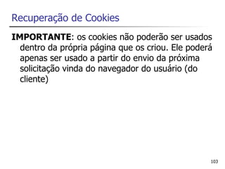 Recuperação de Cookies
IMPORTANTE: os cookies não poderão ser usados
  dentro da própria página que os criou. Ele poderá
  apenas ser usado a partir do envio da próxima
  solicitação vinda do navegador do usuário (do
  cliente)




                                                  103
 