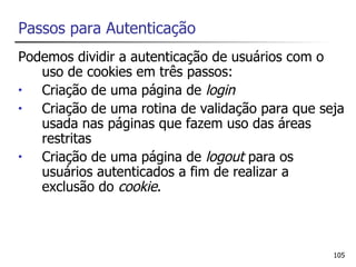 Passos para Autenticação
Podemos dividir a autenticação de usuários com o
   uso de cookies em três passos:
•  Criação de uma página de login
•  Criação de uma rotina de validação para que seja
   usada nas páginas que fazem uso das áreas
   restritas
•  Criação de uma página de logout para os
   usuários autenticados a fim de realizar a
   exclusão do cookie.



                                                 105
 
