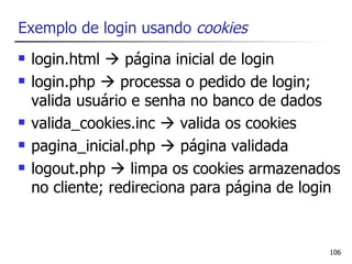 Exemplo de login usando cookies
   login.html  página inicial de login
   login.php  processa o pedido de login;
    valida usuário e senha no banco de dados
   valida_cookies.inc  valida os cookies
   pagina_inicial.php  página validada
   logout.php  limpa os cookies armazenados
    no cliente; redireciona para página de login


                                              106
 