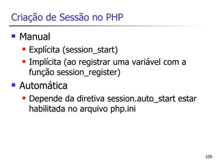 Criação de Sessão no PHP
   Manual
       Explícita (session_start)
       Implícita (ao registrar uma variável com a
        função session_register)
   Automática
       Depende da diretiva session.auto_start estar
        habilitada no arquivo php.ini




                                                       109
 