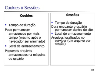 Cookies x Sessões
         Cookies                      Sessões

                              Tempo de duração
 Tempo de duração           Dura enquanto o usuário
Pode permanecer                permanecer dentro do site
  armazenado por mais         Local de armazenamento

  tempo (mesmo após o        Arquivos localizados no
  navegador ser eliminado)     servidor (um arquivo por
                               sessão)
 Local de armazenamento

Pequenos arquivos
  armazenados na máquina
  do usuário


                                                      111
 