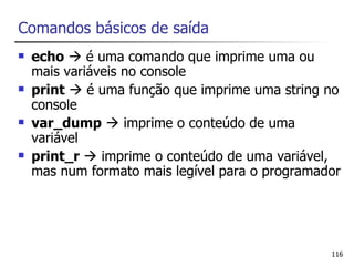 Comandos básicos de saída
   echo  é uma comando que imprime uma ou
    mais variáveis no console
   print  é uma função que imprime uma string no
    console
   var_dump  imprime o conteúdo de uma
    variável
   print_r  imprime o conteúdo de uma variável,
    mas num formato mais legível para o programador




                                                 116
 