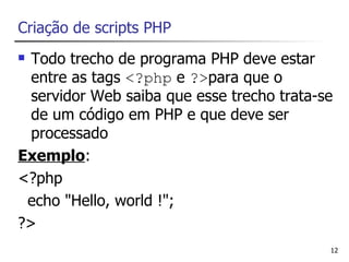 Criação de scripts PHP
 Todo trecho de programa PHP deve estar
  entre as tags <?php e ?>para que o
  servidor Web saiba que esse trecho trata-se
  de um código em PHP e que deve ser
  processado
Exemplo:
<?php
 echo "Hello, world !";
?>
                                            12
 