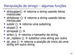 Manipulação de strings – algumas funções
   strtoupper()  retorna a string usando letras
    maiúsculas
   strtolower ()  retorna a string usando letras
    minúsculas
   substr ()  retorna uma substring
   strpad () 
   strrepeat () 
   strlen ()  retorna o tamanho da string
   str_replace ()  substitui uma string por outra
   str_pos ()  retorna a posição de início de uma
    string em outra string

                                                      121
 