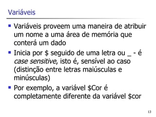 Variáveis
   Variáveis proveem uma maneira de atribuir
    um nome a uma área de memória que
    conterá um dado
   Inicia por $ seguido de uma letra ou _ - é
    case sensitive, isto é, sensível ao caso
    (distinção entre letras maiúsculas e
    minúsculas)
   Por exemplo, a variável $Cor é
    completamente diferente da variável $cor

                                                 13
 
