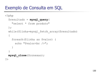 Exemplo de Consulta em SQL
<?php
   $resultado = mysql_query(
      "select * from produto"
   );
   while($linha=mysql_fetch_array($resultado)
   {
      foreach($linha as $valor) {
        echo "$valor<br />";
      }
   }
   mysql_close($conexao);
?>



                                                130
 