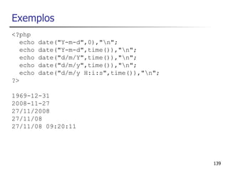 Exemplos
<?php
   echo   date("Y-m-d",0),"n";
   echo   date("Y-m-d",time()),"n";
   echo   date("d/m/Y",time()),"n";
   echo   date("d/m/y",time()),"n";
   echo   date("d/m/y H:i:s",time()),"n";
?>

1969-12-31
2008-11-27
27/11/2008
27/11/08
27/11/08 09:20:11




                                             139
 
