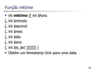 Função mktime
  int mktime ([ int $hora
[, int $minuto
[, int $second
[, int $mes
[, int $dia
[, int $ano
[, int $is_dst ]]]]]]] )
 Obtém um timestamp Unix para uma data




                                          140
 