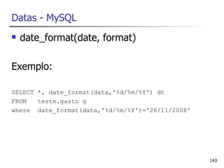 Datas - MySQL
   date_format(date, format)

Exemplo:

SELECT *, date_format(data,'%d/%m/%Y') dt
FROM   teste.gasto g
where date_format(data,'%d/%m/%Y')='26/11/2008'




                                                  143
 