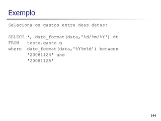Exemplo
Seleciona os gastos entre duas datas:

SELECT *, date_format(data,'%d/%m/%Y') dt
FROM   teste.gasto g
where date_format(data,'%Y%m%d') between
       '20081124' and
       '20081125'




                                            144
 