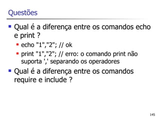 Questões
   Qual é a diferença entre os comandos echo
    e print ?
       echo "1","2"; // ok
       print "1","2"; // erro: o comando print não
        suporta ',' separando os operadores
   Qual é a diferença entre os comandos
    require e include ?



                                                      145
 