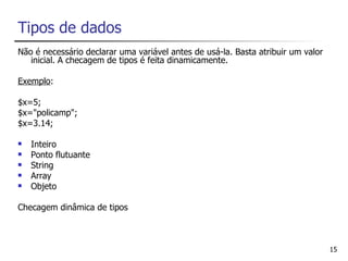 Tipos de dados
Não é necessário declarar uma variável antes de usá-la. Basta atribuir um valor
   inicial. A checagem de tipos é feita dinamicamente.

Exemplo:

$x=5;
$x="policamp";
$x=3.14;

   Inteiro
   Ponto flutuante
   String
   Array
   Objeto

Checagem dinâmica de tipos



                                                                                  15
 