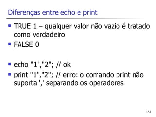 Diferenças entre echo e print
   TRUE 1 – qualquer valor não vazio é tratado
    como verdadeiro
   FALSE 0

   echo "1","2"; // ok
   print "1","2"; // erro: o comando print não
    suporta ',' separando os operadores


                                                  152
 