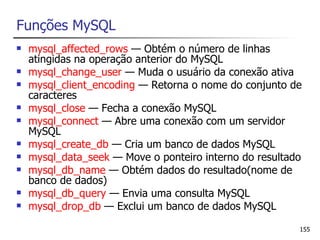 Funções MySQL
   mysql_affected_rows — Obtém o número de linhas
    atingidas na operação anterior do MySQL
   mysql_change_user — Muda o usuário da conexão ativa
   mysql_client_encoding — Retorna o nome do conjunto de
    caracteres
   mysql_close — Fecha a conexão MySQL
   mysql_connect — Abre uma conexão com um servidor
    MySQL
   mysql_create_db — Cria um banco de dados MySQL
   mysql_data_seek — Move o ponteiro interno do resultado
   mysql_db_name — Obtém dados do resultado(nome de
    banco de dados)
   mysql_db_query — Envia uma consulta MySQL
   mysql_drop_db — Exclui um banco de dados MySQL

                                                         155
 