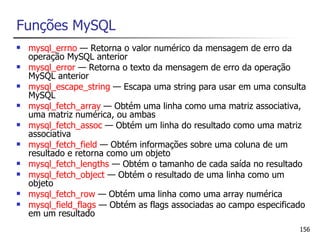Funções MySQL
   mysql_errno — Retorna o valor numérico da mensagem de erro da
    operação MySQL anterior
   mysql_error — Retorna o texto da mensagem de erro da operação
    MySQL anterior
   mysql_escape_string — Escapa uma string para usar em uma consulta
    MySQL
   mysql_fetch_array — Obtém uma linha como uma matriz associativa,
    uma matriz numérica, ou ambas
   mysql_fetch_assoc — Obtém um linha do resultado como uma matriz
    associativa
   mysql_fetch_field — Obtém informações sobre uma coluna de um
    resultado e retorna como um objeto
   mysql_fetch_lengths — Obtém o tamanho de cada saída no resultado
   mysql_fetch_object — Obtém o resultado de uma linha como um
    objeto
   mysql_fetch_row — Obtém uma linha como uma array numérica
   mysql_field_flags — Obtém as flags associadas ao campo especificado
    em um resultado
                                                                     156
 
