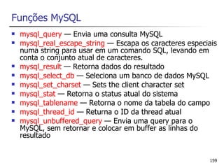 Funções MySQL
   mysql_query — Envia uma consulta MySQL
   mysql_real_escape_string — Escapa os caracteres especiais
    numa string para usar em um comando SQL, levando em
    conta o conjunto atual de caracteres.
   mysql_result — Retorna dados do resultado
   mysql_select_db — Seleciona um banco de dados MySQL
   mysql_set_charset — Sets the client character set
   mysql_stat — Retorna o status atual do sistema
   mysql_tablename — Retorna o nome da tabela do campo
   mysql_thread_id — Returna o ID da thread atual
   mysql_unbuffered_query — Envia uma query para o
    MySQL, sem retornar e colocar em buffer as linhas do
    resultado


                                                          159
 