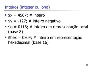 Inteiros (integer ou long)
   $x = 4567; # inteiro
   $y = -127; # inteiro negativo
   $o = 0116; # inteiro em representação octal
    (base 8)
   $hex = 0x0F; # inteiro em representação
    hexadecimal (base 16)




                                              16
 
