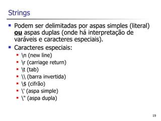 Strings
   Podem ser delimitadas por aspas simples (literal)
    ou aspas duplas (onde há interpretação de
    varáveis e caracteres especiais).
   Caracteres especiais:
       n (new line)
       r (carriage return)
       t (tab)
        (barra invertida)
       $ (cifrão)
       ' (aspa simple)
       " (aspa dupla)


                                                        19
 