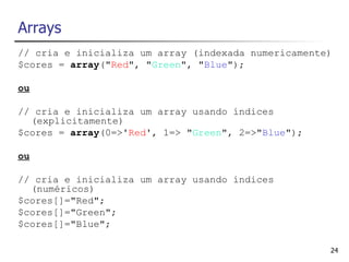 Arrays
// cria e inicializa um array (indexada numericamente)
$cores = array("Red", "Green", "Blue");

ou

// cria e inicializa um array usando índices
  (explicitamente)
$cores = array(0=>'Red', 1=> "Green", 2=>"Blue");

ou

// cria e inicializa um array usando índices
  (numéricos)
$cores[]="Red";
$cores[]="Green";
$cores[]="Blue";

                                                     24
 