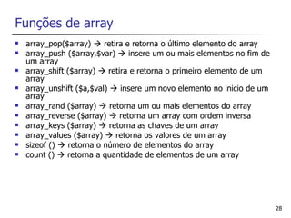 Funções de array
   array_pop($array)  retira e retorna o último elemento do array
   array_push ($array,$var)  insere um ou mais elementos no fim de
    um array
   array_shift ($array)  retira e retorna o primeiro elemento de um
    array
   array_unshift ($a,$val)  insere um novo elemento no inicio de um
    array
   array_rand ($array)  retorna um ou mais elementos do array
   array_reverse ($array)  retorna um array com ordem inversa
   array_keys ($array)  retorna as chaves de um array
   array_values ($array)  retorna os valores de um array
   sizeof ()  retorna o número de elementos do array
   count ()  retorna a quantidade de elementos de um array




                                                                        28
 