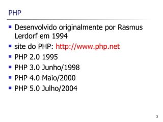 PHP
   Desenvolvido originalmente por Rasmus
    Lerdorf em 1994
   site do PHP: http://www.php.net
   PHP 2.0 1995
   PHP 3.0 Junho/1998
   PHP 4.0 Maio/2000
   PHP 5.0 Julho/2004


                                            3
 