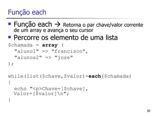 Função each
   Função each        Retorna o par chave/valor corrente
    de um array e avança o seu cursor
   Percorre os elemento de uma lista
$chamada = array (
   "aluno1" => "francisco",
   "alunos2" => "jose"
);

while(list($chave,$valor)=each($chamada)
{
  echo "<p>Chave=[$chave],
  Valor=[$valor]n";
}

                                                             30
 