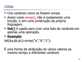 Listas
  Cria variáveis como se fossem arrays
 Assim como array(), não é exatamente uma

   função, e sim uma construção da própria
   linguagem.
 list() é usada para criar uma lista de variáveis em

   apenas uma operação.
 Exemplo:

list($a,$b,$c)=array("a","b","c");

É uma forma de atribuição de vários valores ao
  mesmo tempo a diferentes variáveis
                                                    31
 