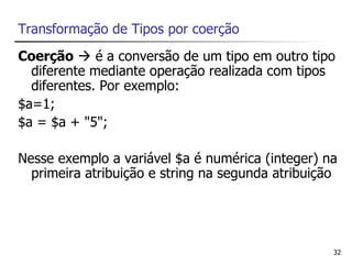 Transformação de Tipos por coerção
Coerção  é a conversão de um tipo em outro tipo
  diferente mediante operação realizada com tipos
  diferentes. Por exemplo:
$a=1;
$a = $a + "5";

Nesse exemplo a variável $a é numérica (integer) na
  primeira atribuição e string na segunda atribuição




                                                   32
 