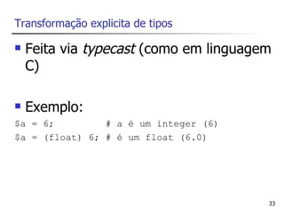 Transformação explicita de tipos

   Feita via typecast (como em linguagem
    C)

   Exemplo:
$a = 6;         # a é um integer (6)
$a = (float) 6; # é um float (6.0)




                                        33
 