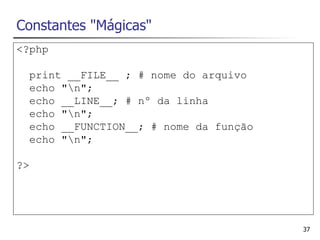 Constantes "Mágicas"
<?php

  print __FILE__ ; # nome do arquivo
  echo "n";
  echo __LINE__; # nº da linha
  echo "n";
  echo __FUNCTION__; # nome da função
  echo "n";

?>




                                        37
 