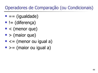 Operadores de Comparação (ou Condicionais)
   == (igualdade)
   != (diferença)
   < (menor que)
   > (maior que)
   <= (menor ou igual a)
   >= (maior ou igual a)



                                         44
 