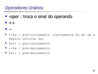 Operadores Unários
   -oper : troca o sinal do operando
   ++
   --
   ++$a :   pré-incremento (incrementa $a em um e
    depois   retorna $a)
   $a++ :   pós-incremento
   --$a :   pré-decremento
   $a-- :   pós-decremento




                                                46
 