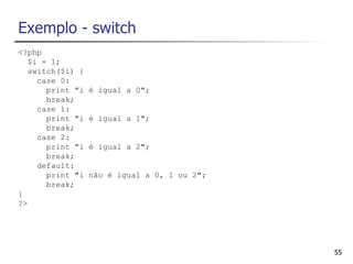 Exemplo - switch
<?php
   $i = 1;
   switch($i) {
     case 0:
       print "i   é igual a 0";
       break;
     case 1:
       print "i   é igual a 1";
       break;
     case 2:
       print "i   é igual a 2";
       break;
     default:
       print "i   não é igual a 0, 1 ou 2";
       break;
}
?>




                                              55
 