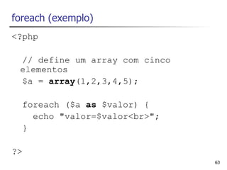 foreach (exemplo)
<?php

 // define um array com cinco
 elementos
 $a = array(1,2,3,4,5);

  foreach ($a as $valor) {
    echo "valor=$valor<br>";
  }

?>
                                63
 