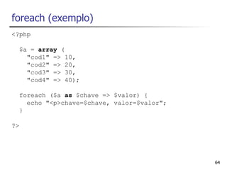 foreach (exemplo)
<?php

  $a = array (
    "cod1" => 10,
    "cod2" => 20,
    "cod3" => 30,
    "cod4" => 40);

  foreach ($a as $chave => $valor) {
    echo "<p>chave=$chave, valor=$valor";
  }

?>




                                            64
 