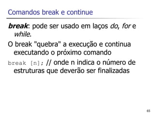 Comandos break e continue
break: pode ser usado em laços do, for e
  while.
O break "quebra" a execução e continua
  executando o próximo comando
break [n]; // onde n indica o número de
  estruturas que deverão ser finalizadas




                                           65
 