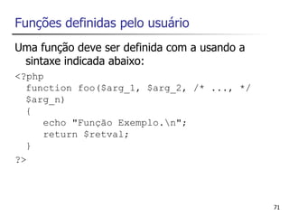 Funções definidas pelo usuário
Uma função deve ser definida com a usando a
 sintaxe indicada abaixo:
<?php
  function foo($arg_1, $arg_2, /* ..., */
  $arg_n)
  {
     echo "Função Exemplo.n";
     return $retval;
  }
?>



                                              71
 