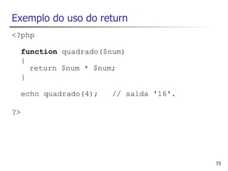 Exemplo do uso do return
<?php

  function quadrado($num)
  {
    return $num * $num;
  }

  echo quadrado(4);   // saída '16'.

?>




                                       73
 