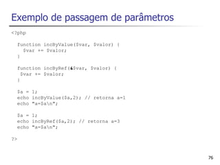 Exemplo de passagem de parâmetros
<?php

  function incByValue($var, $valor) {
    $var += $valor;
  }

  function incByRef(&$var, $valor) {
    $var += $valor;
  }

  $a = 1;
  echo incByValue($a,2); // retorna a=1
  echo "a=$an";

  $a = 1;
  echo incByRef($a,2); // retorna a=3
  echo "a=$an";

?>


                                          76
 