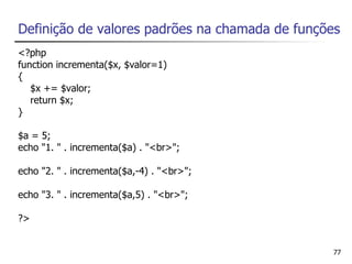 Definição de valores padrões na chamada de funções
<?php
function incrementa($x, $valor=1)
{
   $x += $valor;
   return $x;
}

$a = 5;
echo "1. " . incrementa($a) . "<br>";

echo "2. " . incrementa($a,-4) . "<br>";

echo "3. " . incrementa($a,5) . "<br>";

?>


                                                77
 