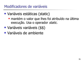 Modificadores de variáveis
   Variáveis estáticas (static)
       mantém o valor que lhes foi atribuído na última
        execução. Usa o operador static.
   Variáveis variáveis ($$)
   Variáveis de ambiente




                                                      78
 