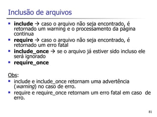 Inclusão de arquivos
   include  caso o arquivo não seja encontrado, é
    retornado um warning e o processamento da página
    continua
   require  caso o arquivo não seja encontrado, é
    retornado um erro fatal
   include_once  se o arquivo já estiver sido incluso ele
    será ignorado
   require_once

Obs:
 include e include_once retornam uma advertência
  (warning) no caso de erro.
 require e require_once retornam um erro fatal em caso de
  erro.

                                                              81
 